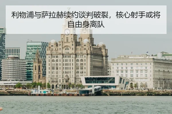 利物浦与萨拉赫续约谈判破裂，核心射手或将自由身离队