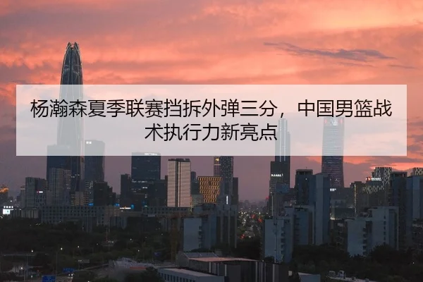 杨瀚森夏季联赛挡拆外弹三分，中国男篮战术执行力新亮点