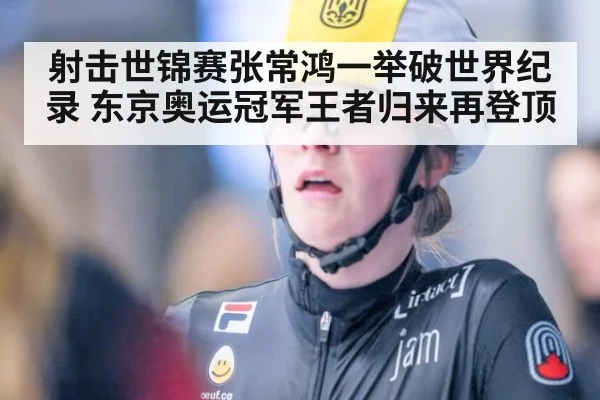 射击世锦赛张常鸿一举破世界纪录 东京奥运冠军王者归来再登顶